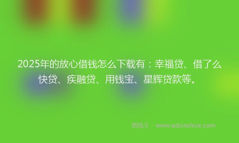 2025年的放心借钱怎么下载有：幸福贷、借了么快贷、疾融贷、用钱宝、星辉贷款等。