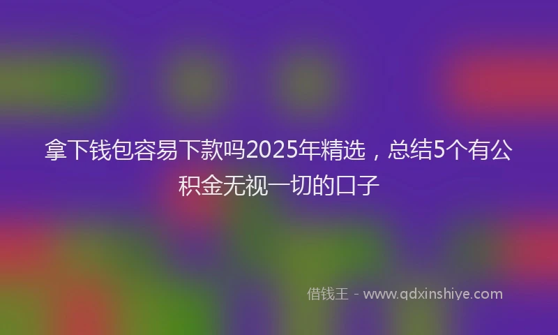 拿下钱包容易下款吗2025年精选，总结5个有公积金无视一切的口子