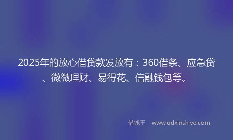 2025年的放心借贷款发放有：360借条、应急贷、微微理财、易得花、信融钱包等。