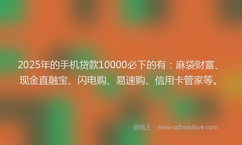 2025年的手机贷款10000必下的有：麻袋财富、现金直融宝、闪电购、易速购、信用卡管家等。