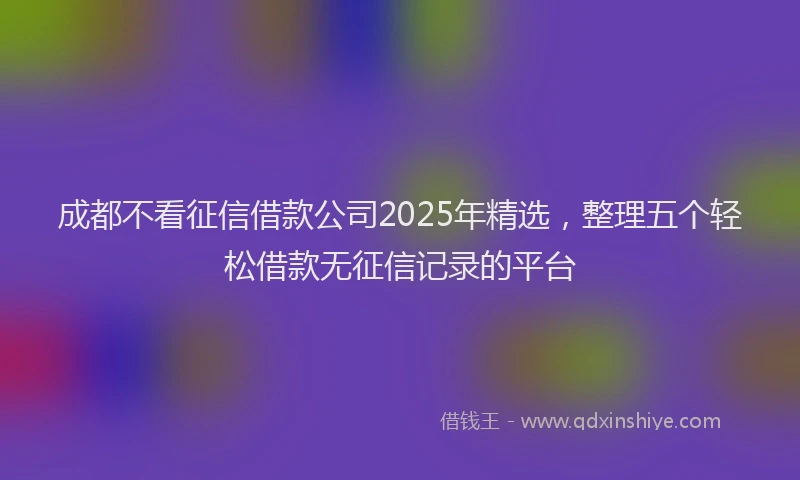 成都不看征信借款公司2025年精选，整理五个轻松借款无征信记录的平台