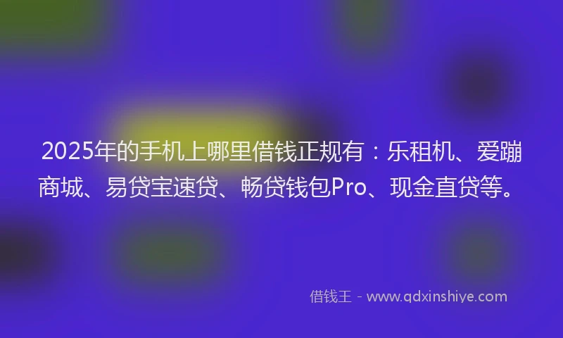 2025年的手机上哪里借钱正规有：乐租机、爱蹦商城、易贷宝速贷、畅贷钱包Pro、现金直贷等。