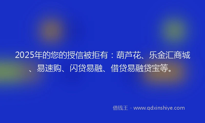 2025年的您的授信被拒有:葫芦花、乐金汇商城、易速购、闪贷易融、借贷易融贷宝等。