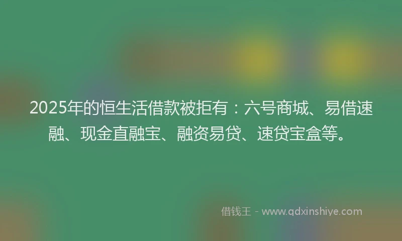 2025年的恒生活借款被拒有：六号商城、易借速融、现金直融宝、融资易贷、速贷宝盒等。