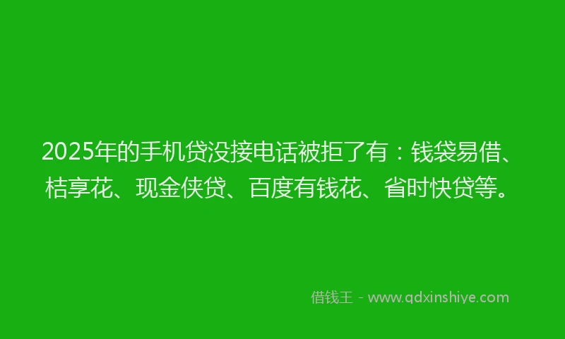 2025年的手机贷没接电话被拒了有：钱袋易借、桔享花、现金侠贷、百度有钱花、省时快贷等。