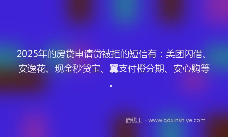 2025年的房贷申请贷被拒的短信有：美团闪借、安逸花、现金秒贷宝、翼支付橙分期、安心购等。