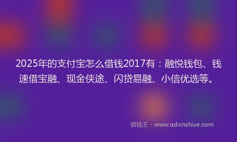 2025年的支付宝怎么借钱2017有：融悦钱包、钱速借宝融、现金侠途、闪贷易融、小信优选等。