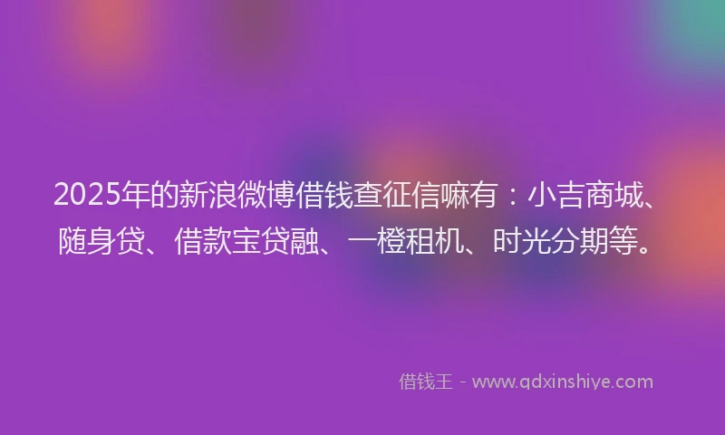2025年的新浪微博借钱查征信嘛有：小吉商城、随身贷、借款宝贷融、一橙租机、时光分期等。