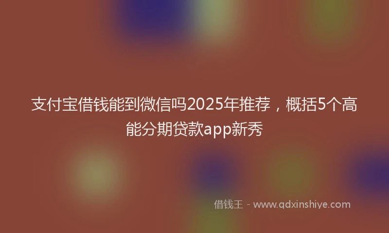 支付宝借钱能到微信吗2025年推荐，概括5个高能分期贷款app新秀