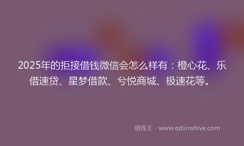 2025年的拒接借钱微信会怎么样有：橙心花、乐借速贷、星梦借款、兮悦商城、极速花等。