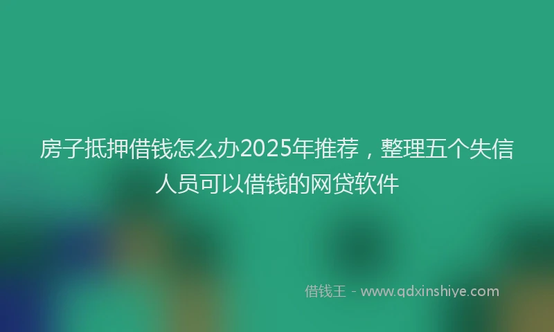 房子抵押借钱怎么办2025年推荐，整理五个失信人员可以借钱的网贷软件