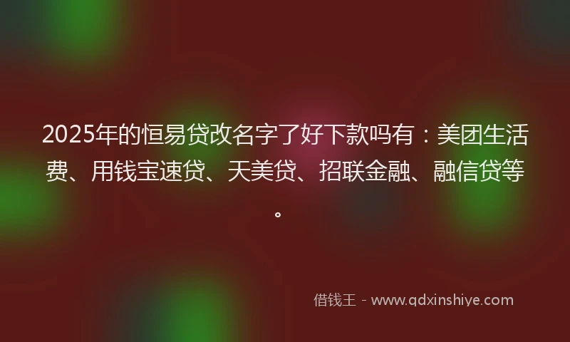 2025年的恒易贷改名字了好下款吗有：美团生活费、用钱宝速贷、天美贷、招联金融、融信贷等。