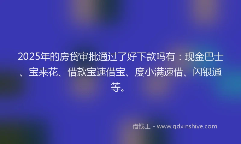 2025年的房贷审批通过了好下款吗有：现金巴士、宝来花、借款宝速借宝、度小满速借、闪银通等。