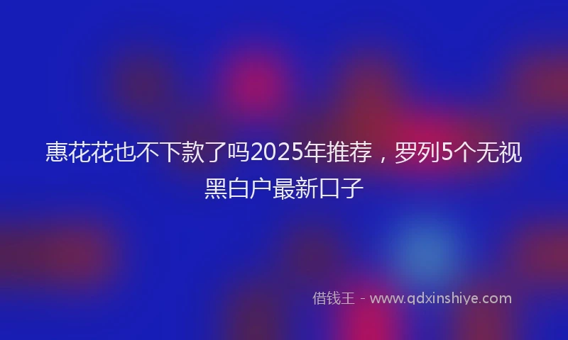 惠花花也不下款了吗2025年推荐，罗列5个无视黑白户最新口子