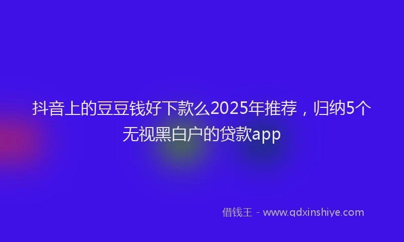 抖音上的豆豆钱好下款么2025年推荐，归纳5个无视黑白户的贷款app