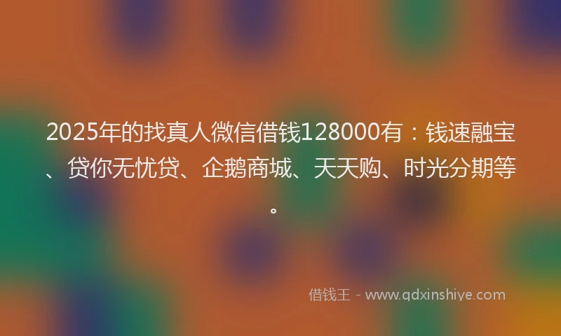2025年的找真人微信借钱128000有：钱速融宝、贷你无忧贷、企鹅商城、天天购、时光分期等。