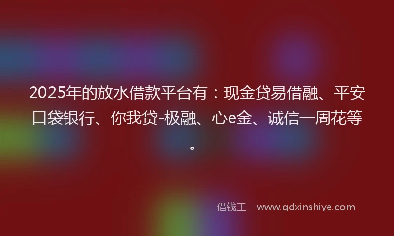 2025年的放水借款平台有：现金贷易借融、平安口袋银行、你我贷-极融、心e金、诚信一周花等。
