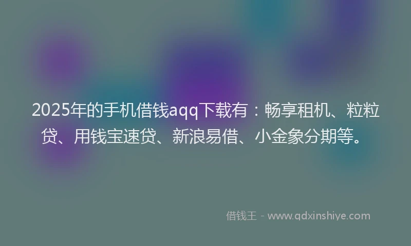 2025年的手机借钱aqq下载有：畅享租机、粒粒贷、用钱宝速贷、新浪易借、小金象分期等。