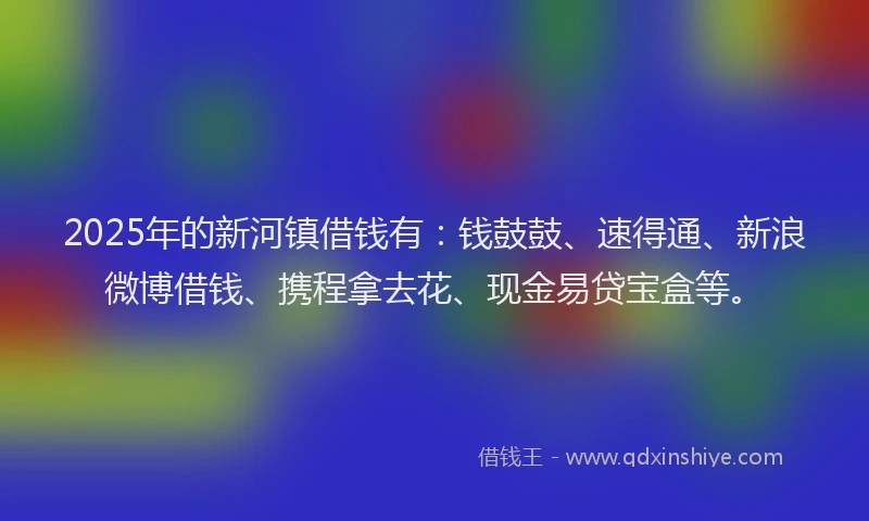 2025年的新河镇借钱有：钱鼓鼓、速得通、新浪微博借钱、携程拿去花、现金易贷宝盒等。