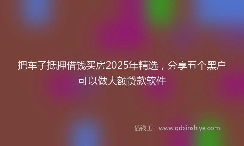 把车子抵押借钱买房2025年精选，分享五个黑户可以做大额贷款软件
