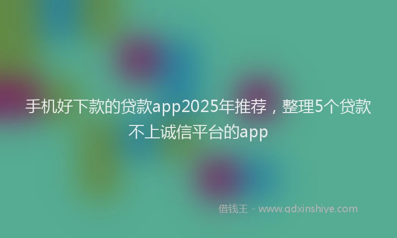 手机好下款的贷款app2025年推荐，整理5个贷款不上诚信平台的app