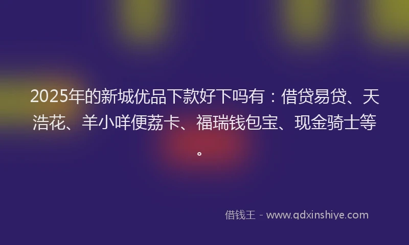 2025年的新城优品下款好下吗有：借贷易贷、天浩花、羊小咩便荔卡、福瑞钱包宝、现金骑士等。