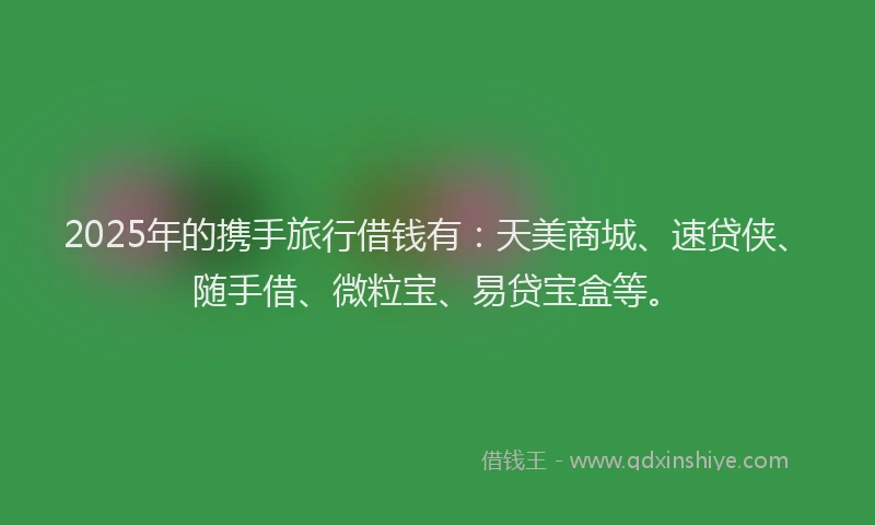 2025年的携手旅行借钱有：天美商城、速贷侠、随手借、微粒宝、易贷宝盒等。