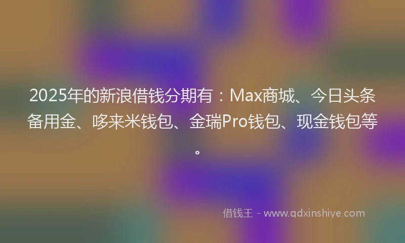 2025年的新浪借钱分期有：Max商城、今日头条备用金、哆来米钱包、金瑞Pro钱包、现金钱包等。