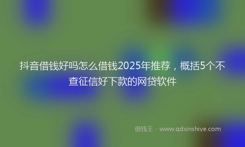 抖音借钱好吗怎么借钱2025年推荐，概括5个不查征信好下款的网贷软件