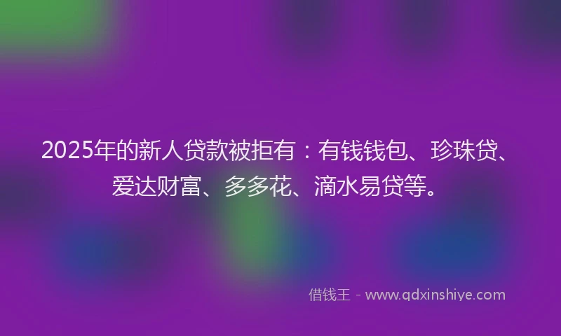 2025年的新人贷款被拒有：有钱钱包、珍珠贷、爱达财富、多多花、滴水易贷等。