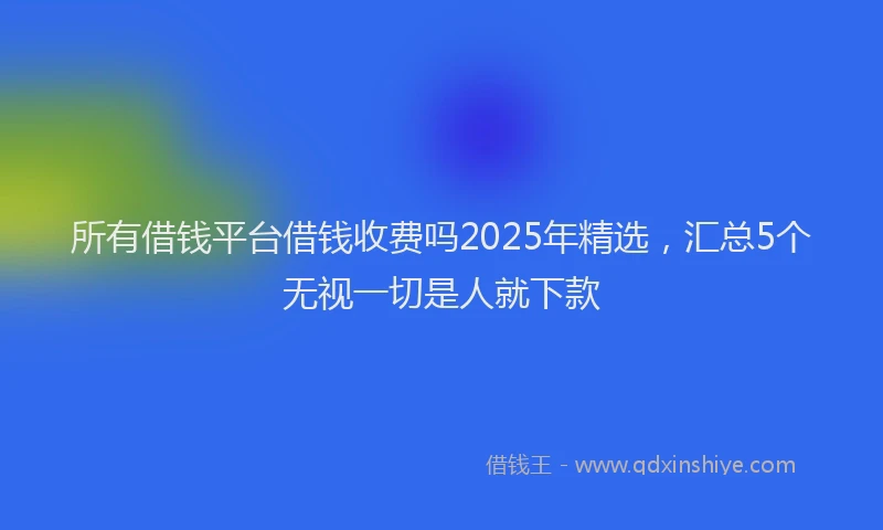 所有借钱平台借钱收费吗2025年精选，汇总5个无视一切是人就下款
