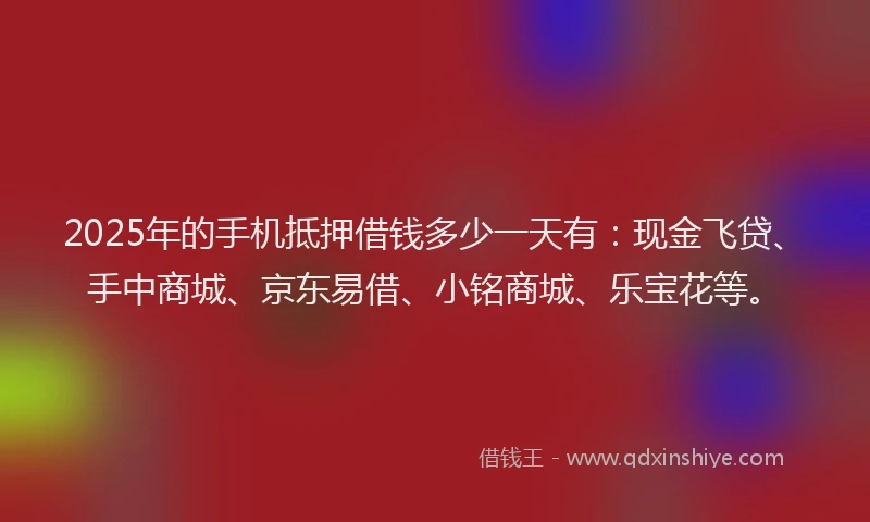 2025年的手机抵押借钱多少一天有：现金飞贷、手中商城、京东易借、小铭商城、乐宝花等。