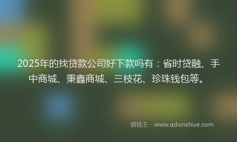 2025年的找贷款公司好下款吗有：省时贷融、手中商城、秉鑫商城、三枝花、珍珠钱包等。
