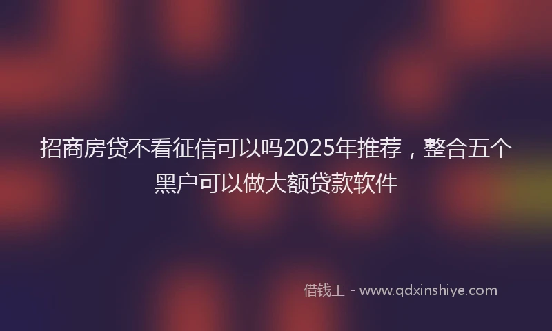 招商房贷不看征信可以吗2025年推荐，整合五个黑户可以做大额贷款软件