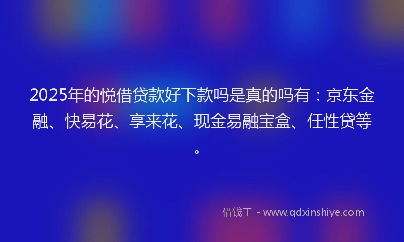 2025年的悦借贷款好下款吗是真的吗有：京东金融、快易花、享来花、现金易融宝盒、任性贷等。