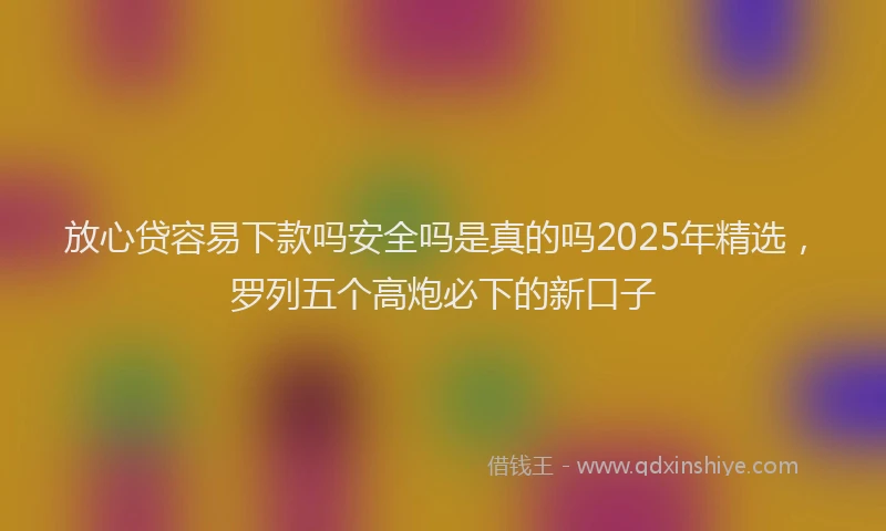 放心贷容易下款吗安全吗是真的吗2025年精选，罗列五个高炮必下的新口子