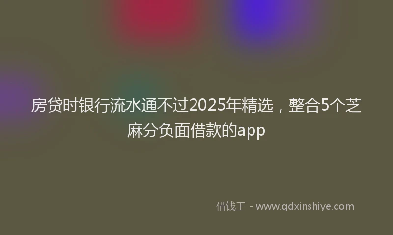 房贷时银行流水通不过2025年精选，整合5个芝麻分负面借款的app