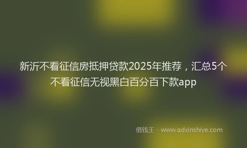 新沂不看征信房抵押贷款2025年推荐，汇总5个不看征信无视黑白百分百下款app