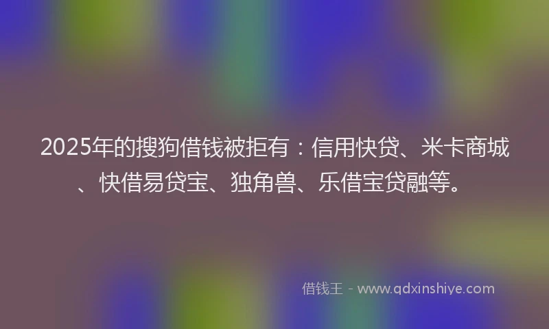 2025年的搜狗借钱被拒有：信用快贷、米卡商城、快借易贷宝、独角兽、乐借宝贷融等。