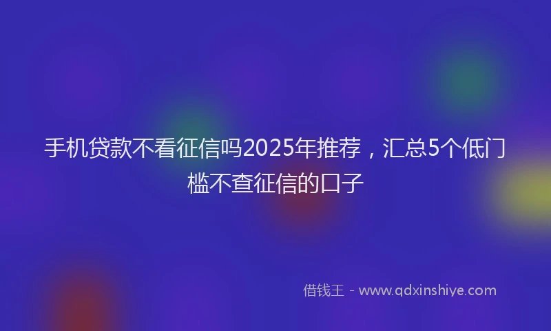 手机贷款不看征信吗2025年推荐，汇总5个低门槛不查征信的口子