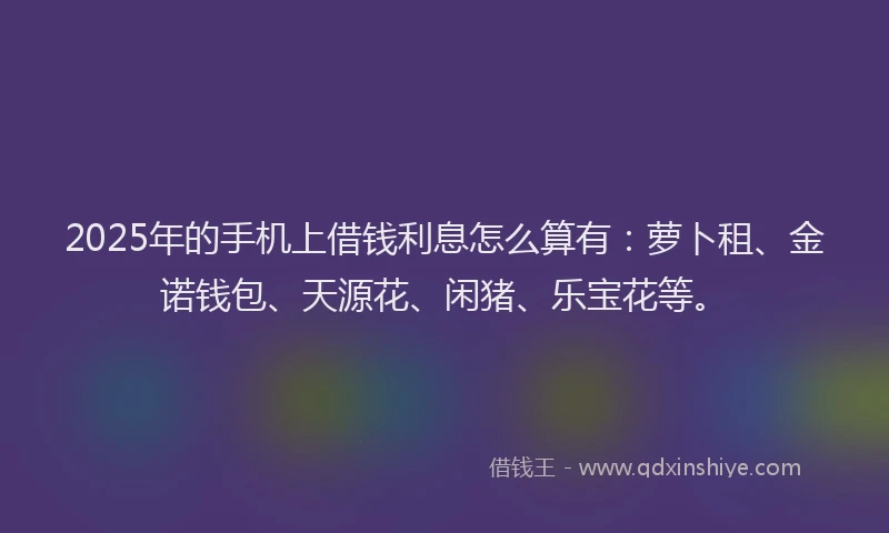 2025年的手机上借钱利息怎么算有:萝卜租、金诺钱包、天源花、闲猪、乐宝花等。
