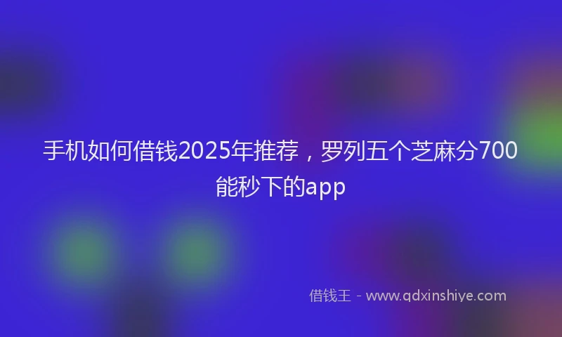 手机如何借钱2025年推荐，罗列五个芝麻分700能秒下的app