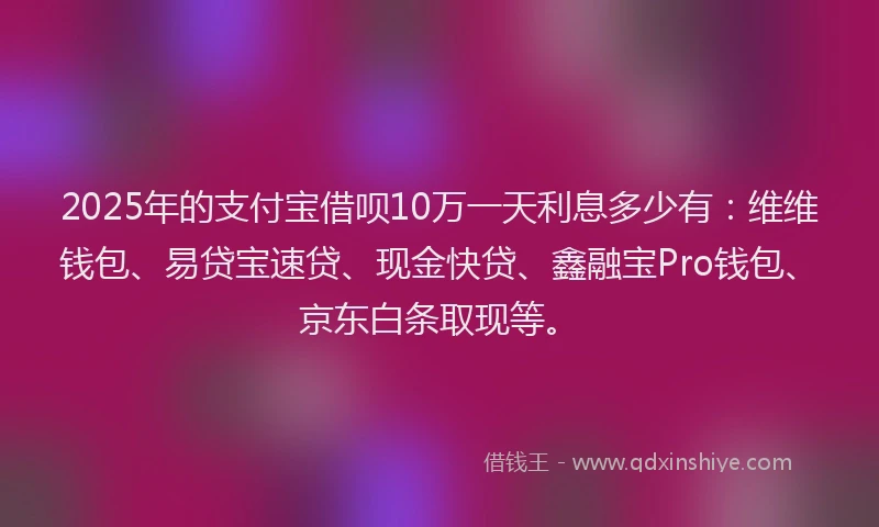 2025年的支付宝借呗10万一天利息多少有：维维钱包、易贷宝速贷、现金快贷、鑫融宝Pro钱包、京东白条取现等。