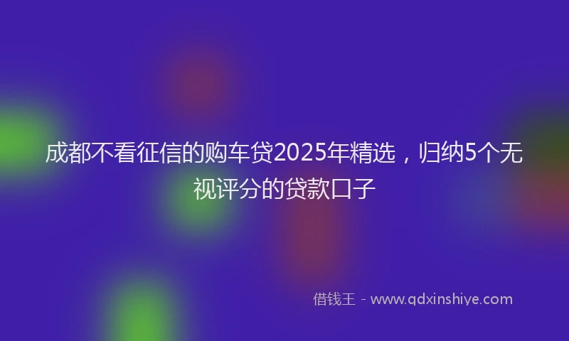 成都不看征信的购车贷2025年精选，归纳5个无视评分的贷款口子