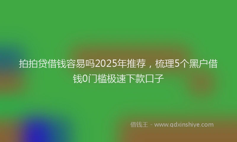 拍拍贷借钱容易吗2025年推荐，梳理5个黑户借钱0门槛极速下款口子