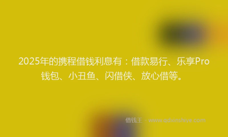 2025年的携程借钱利息有：借款易行、乐享Pro钱包、小丑鱼、闪借侠、放心借等。