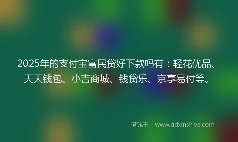 2025年的支付宝富民贷好下款吗有：轻花优品、天天钱包、小吉商城、钱贷乐、京享易付等。