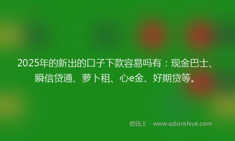 2025年的新出的口子下款容易吗有：现金巴士、瞬信贷通、萝卜租、心e金、好期贷等。