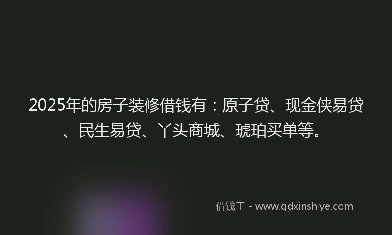 2025年的房子装修借钱有：原子贷、现金侠易贷、民生易贷、丫头商城、琥珀买单等。