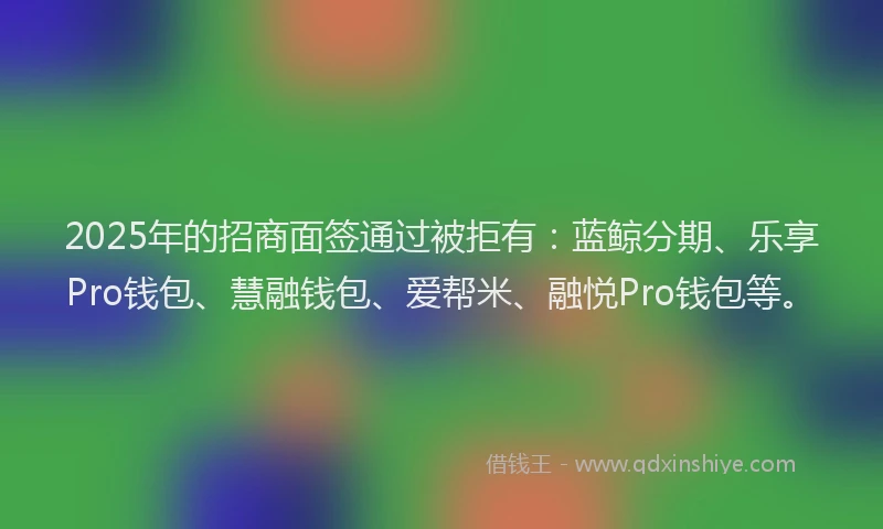 2025年的招商面签通过被拒有：蓝鲸分期、乐享Pro钱包、慧融钱包、爱帮米、融悦Pro钱包等。